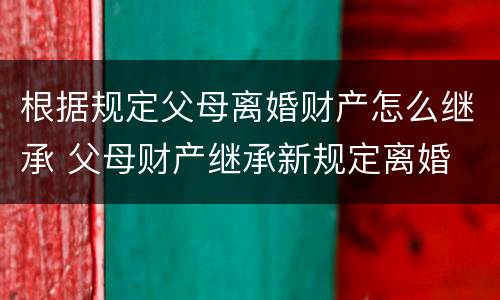 根据规定父母离婚财产怎么继承 父母财产继承新规定离婚