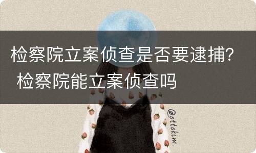 检察院立案侦查是否要逮捕？ 检察院能立案侦查吗