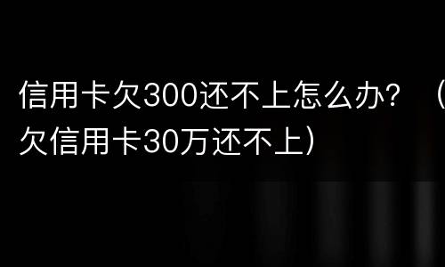 信用卡欠300还不上怎么办？（欠信用卡30万还不上）