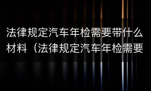 法律规定汽车年检需要带什么材料（法律规定汽车年检需要带什么材料和手续）