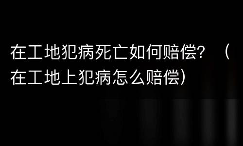 在工地犯病死亡如何赔偿？（在工地上犯病怎么赔偿）