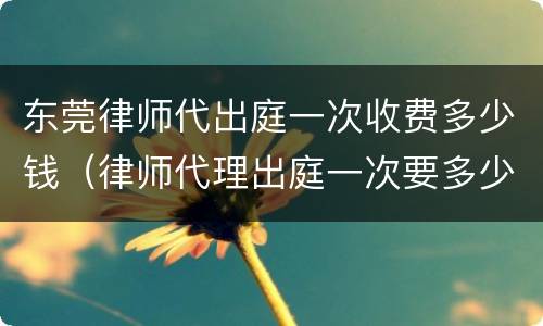东莞律师代出庭一次收费多少钱（律师代理出庭一次要多少钱）