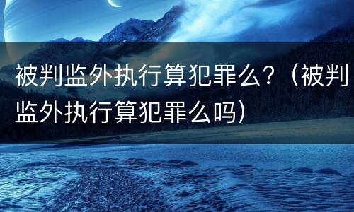 被判监外执行算犯罪么?（被判监外执行算犯罪么吗）