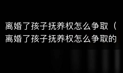 离婚了孩子抚养权怎么争取（离婚了孩子抚养权怎么争取的）