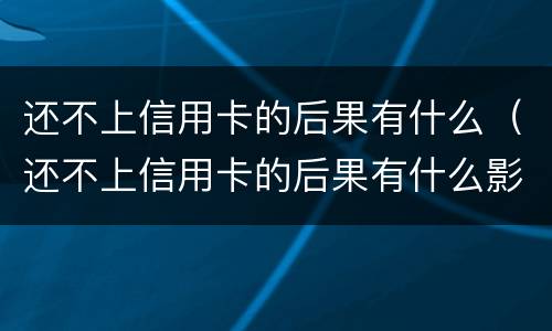 还不上信用卡的后果有什么（还不上信用卡的后果有什么影响）