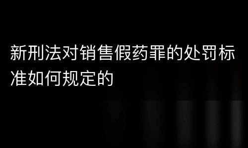 新刑法对销售假药罪的处罚标准如何规定的