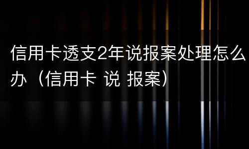 信用卡透支2年说报案处理怎么办（信用卡 说 报案）