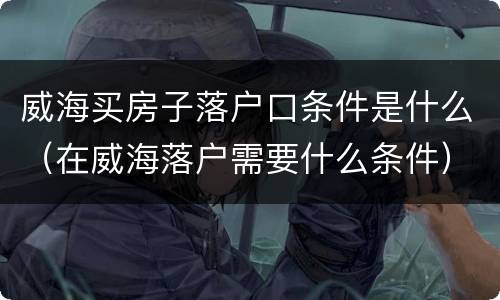 威海买房子落户口条件是什么（在威海落户需要什么条件）