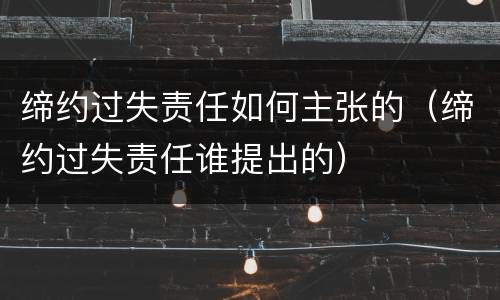 缔约过失责任如何主张的（缔约过失责任谁提出的）