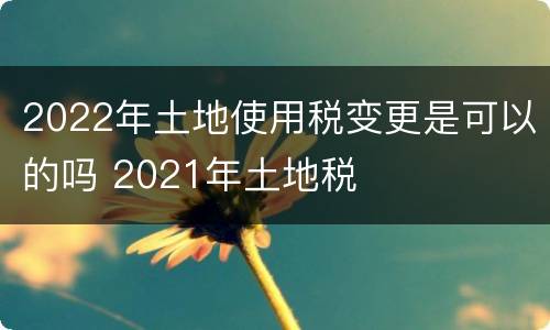2022年土地使用税变更是可以的吗 2021年土地税