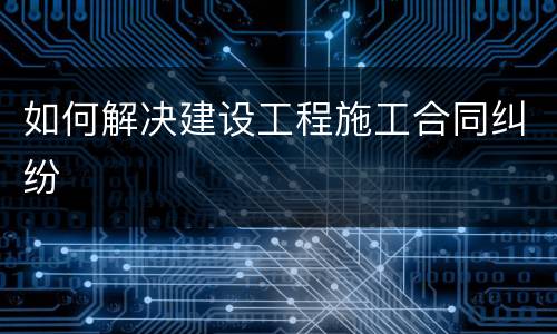 如何解决建设工程施工合同纠纷