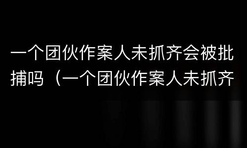 一个团伙作案人未抓齐会被批捕吗（一个团伙作案人未抓齐会被批捕吗）