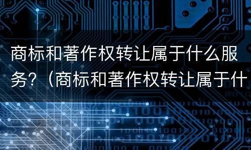 商标和著作权转让属于什么服务?（商标和著作权转让属于什么服务税目）