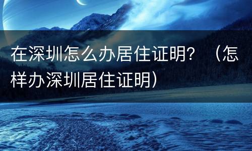 在深圳怎么办居住证明？（怎样办深圳居住证明）