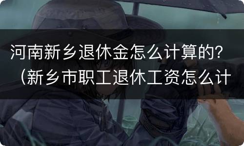 河南新乡退休金怎么计算的？（新乡市职工退休工资怎么计算）