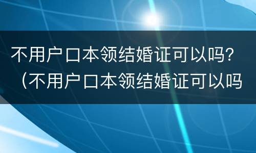 不用户口本领结婚证可以吗？（不用户口本领结婚证可以吗现在）