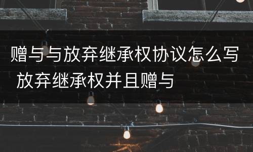 赠与与放弃继承权协议怎么写 放弃继承权并且赠与