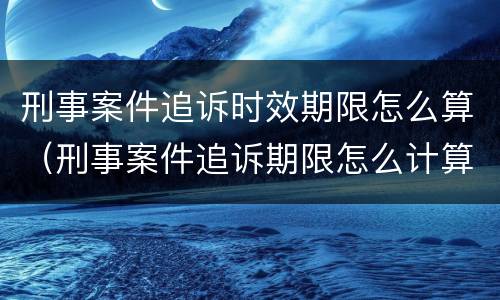 刑事案件追诉时效期限怎么算（刑事案件追诉期限怎么计算）