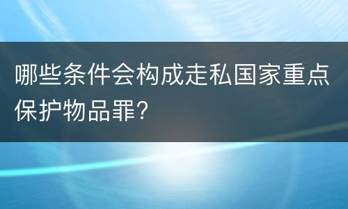 哪些条件会构成走私国家重点保护物品罪?