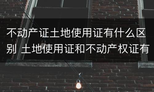 不动产证土地使用证有什么区别 土地使用证和不动产权证有什么区别