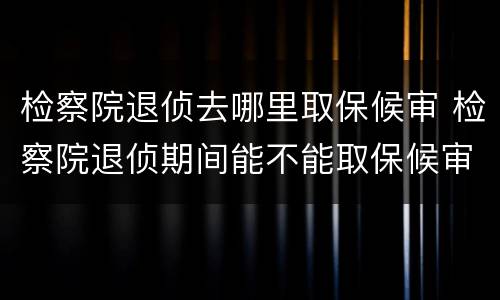 检察院退侦去哪里取保候审 检察院退侦期间能不能取保候审