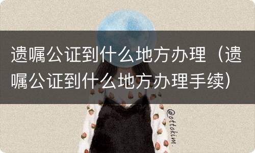 遗嘱公证到什么地方办理（遗嘱公证到什么地方办理手续）