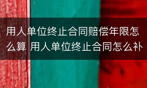 用人单位终止合同赔偿年限怎么算 用人单位终止合同怎么补偿