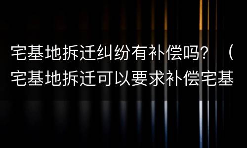 宅基地拆迁纠纷有补偿吗？（宅基地拆迁可以要求补偿宅基地吗）