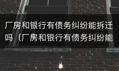 厂房和银行有债务纠纷能拆迁吗（厂房和银行有债务纠纷能拆迁吗）