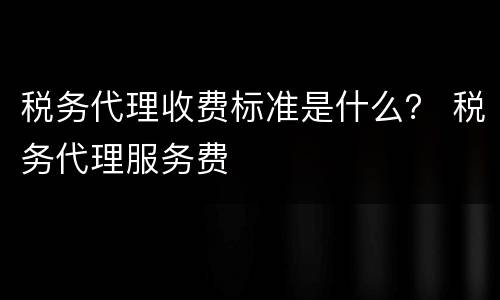 税务代理收费标准是什么？ 税务代理服务费