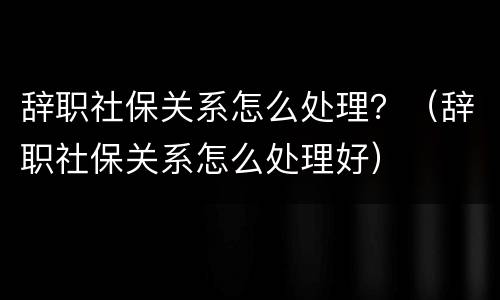 辞职社保关系怎么处理？（辞职社保关系怎么处理好）