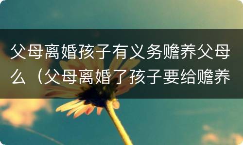 父母离婚孩子有义务赡养父母么（父母离婚了孩子要给赡养费吗）