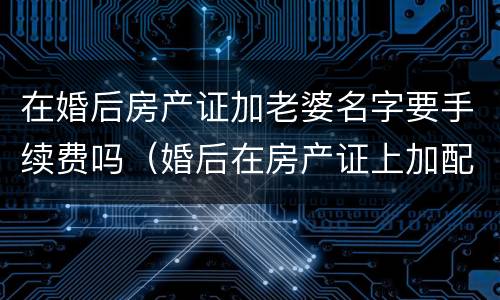 在婚后房产证加老婆名字要手续费吗（婚后在房产证上加配偶名字需要多少钱）
