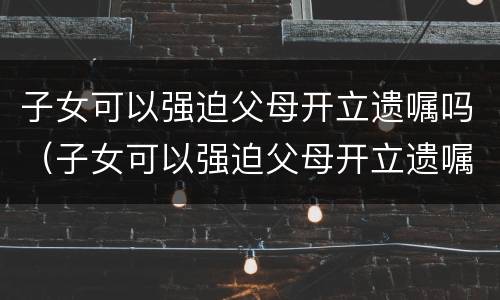 子女可以强迫父母开立遗嘱吗（子女可以强迫父母开立遗嘱吗法律规定）
