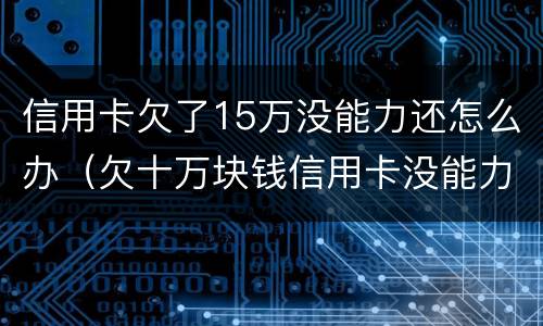 信用卡欠了15万没能力还怎么办（欠十万块钱信用卡没能力还怎么办）