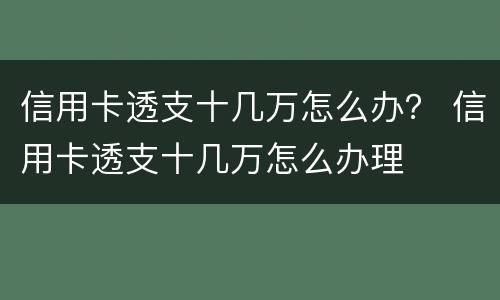 信用卡透支十几万怎么办？ 信用卡透支十几万怎么办理