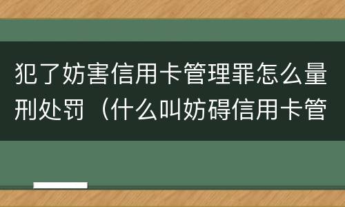 犯了妨害信用卡管理罪怎么量刑处罚（什么叫妨碍信用卡管理罪）