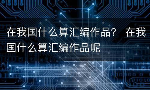 在我国什么算汇编作品？ 在我国什么算汇编作品呢