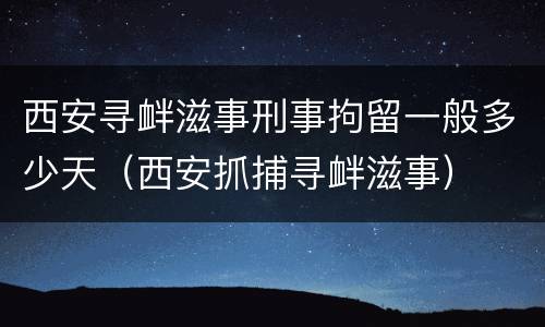 西安寻衅滋事刑事拘留一般多少天（西安抓捕寻衅滋事）