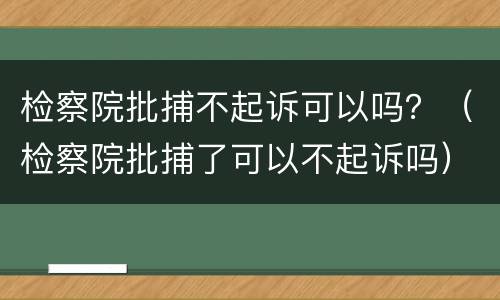 检察院批捕不起诉可以吗？（检察院批捕了可以不起诉吗）
