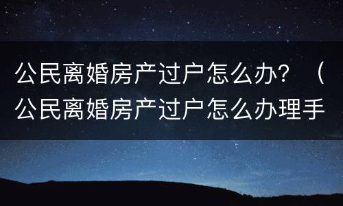 公民离婚房产过户怎么办？（公民离婚房产过户怎么办理手续）