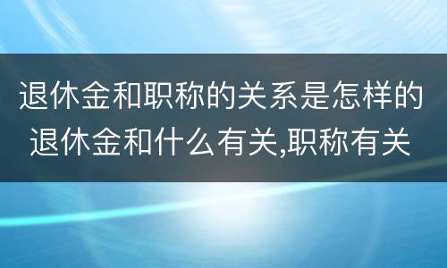 退休金和职称的关系是怎样的 退休金和什么有关,职称有关系吗