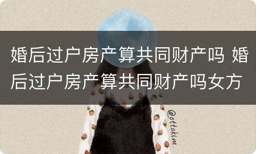 婚后过户房产算共同财产吗 婚后过户房产算共同财产吗女方