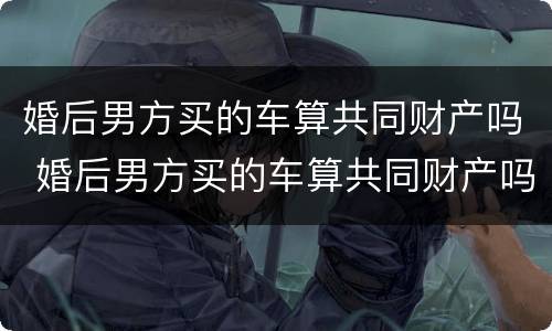 婚后男方买的车算共同财产吗 婚后男方买的车算共同财产吗怎么算