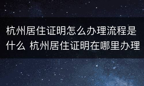 杭州居住证明怎么办理流程是什么 杭州居住证明在哪里办理,需要什么证件