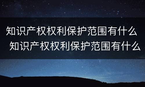 知识产权权利保护范围有什么 知识产权权利保护范围有什么意义