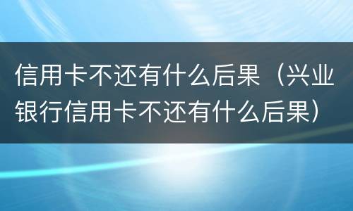信用卡不还有什么后果（兴业银行信用卡不还有什么后果）