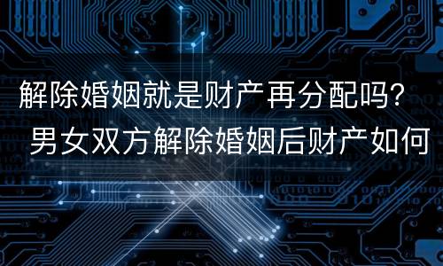 解除婚姻就是财产再分配吗？ 男女双方解除婚姻后财产如何分配