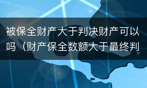 被保全财产大于判决财产可以吗（财产保全数额大于最终判决数额咋办?）
