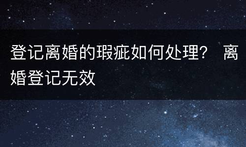 登记离婚的瑕疵如何处理？ 离婚登记无效
